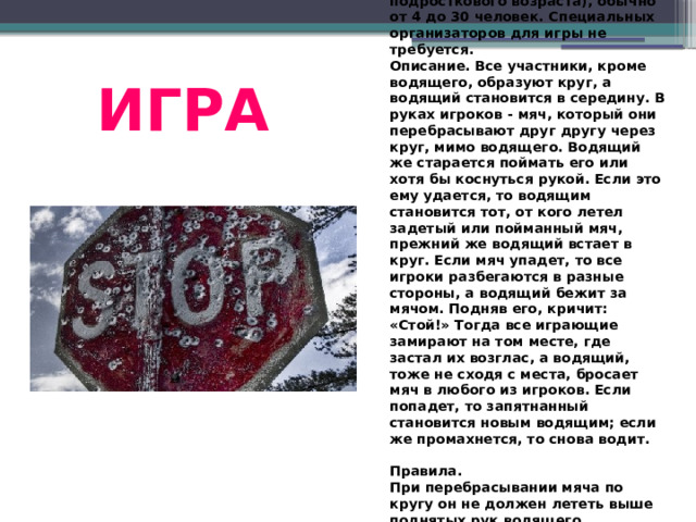 Играть в нее можно летом на большой открытой площадке или в зале. Играют и мальчики, и девочки (чаще всего подросткового возраста), обычно от 4 до 30 человек. Специальных организаторов для игры не требуется.  Описание. Все участники, кроме водящего, образуют круг, а водящий становится в середину. В руках игроков - мяч, который они перебрасывают друг другу через круг, мимо водящего. Водящий же старается поймать его или хотя бы коснуться рукой. Если это ему удается, то водящим становится тот, от кого летел задетый или пойманный мяч, прежний же водящий встает в круг. Если мяч упадет, то все игроки разбегаются в разные стороны, а водящий бежит за мячом. Подняв его, кричит: «Стой!» Тогда все играющие замирают на том месте, где застал их возглас, а водящий, тоже не сходя с места, бросает мяч в любого из игроков. Если попадет, то запятнанный становится новым водящим; если же промахнется, то снова водит.   Правила.  При перебрасывании мяча по кругу он не должен лететь выше поднятых рук водящего.  Игроки могут перекатывать мяч по полу.  Никому не разрешается бегать с мячом. ИГРА 