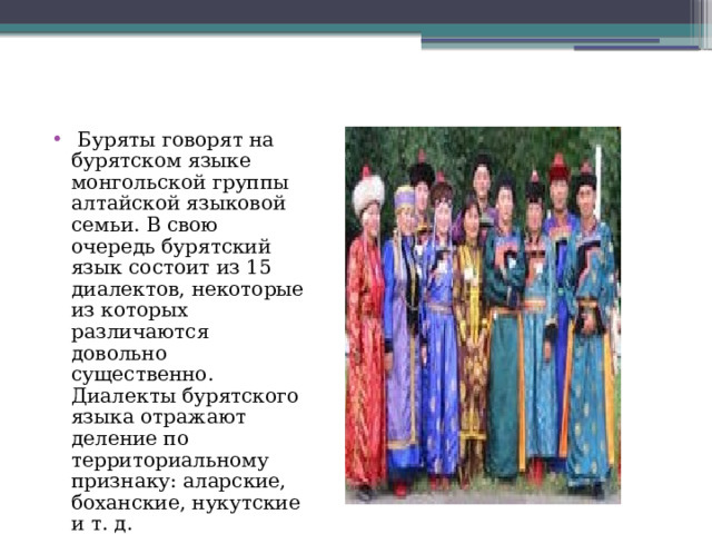  Буряты говорят на бурятском языке монгольской группы алтайской языковой семьи. В свою очередь бурятский язык состоит из 15 диалектов, некоторые из которых различаются довольно существенно. Диалекты бурятского языка отражают деление по территориальному признаку: аларские, боханские, нукутские и т. д. 