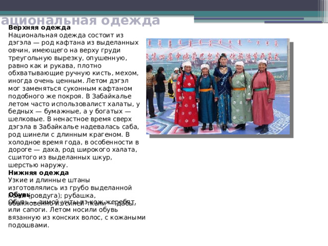 Национальная одежда Верхняя одежда Национальная одежда состоит из дэгэла — род кафтана из выделанных овчин, имеющего на верху груди треугольную вырезку, опушенную, равно как и рукава, плотно обхватывающие ручную кисть, мехом, иногда очень ценным. Летом дэгэл мог заменяться суконным кафтаном подобного же покроя. В Забайкалье летом часто использовалист халаты, у бедных — бумажные, а у богатых — шелковые. В ненастное время сверх дэгэла в Забайкалье надевалась саба, род шинели с длинным крагеном. В холодное время года, в особенности в дороге — даха, род широкого халата, сшитого из выделанных шкур, шерстью наружу. Нижняя одежда Узкие и длинные штаны изготовлялись из грубо выделанной кожи (ровдуга); рубашка, обыкновенно из синей ткани — дабы. Обувь Обувь — зимой унты из кож жеребят, или сапоги. Летом носили обувь вязанную из конских волос, с кожаными подошвами. 