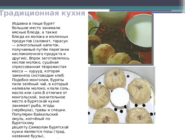 Традиционная кухня Издавна в пище бурят большое место занимали мясные блюда, а также блюда из молока и молочных продуктов (саламат, тарасун — алкогольный напиток, получаемый путём перегонки кисломолочного продукта и другие). Впрок заготовлялось кислое молоко, сушёная спрессованная творожистая масса — хурууд, которая заменяла скотоводам хлеб. Подобно монголам, буряты пили зелёный чай, в который наливали молоко, клали соль, масло или сало.В отличие от монгольской, значительное место в бурятской кухне занимает рыба, ягоды (черёмуха), травы и специи. Популярен байкальский омуль, копчёный по бурятскому рецепту.Символом бурятской кухни являются позы (трад. название буузы), приготовляемое на пару́ блюдо, родственное пельменям. Мастерство их изготовления чрезвычайно ценится. 