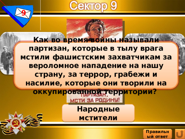 9 Как во время войны называли партизан, которые в тылу врага мстили фашистским захватчикам за вероломное нападение на нашу страну, за террор, грабежи и насилие, которые они творили на оккупированной территории? Народные мстители Правильный ответ 