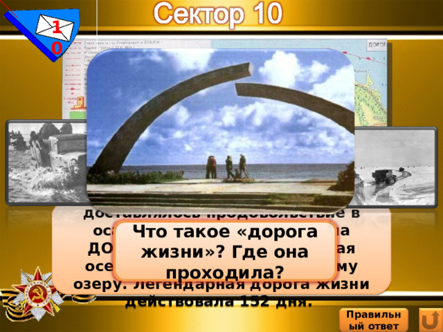10 Единственным путем, по которому доставлялось продовольствие в осажденный Ленинград была ДОРОГА ЖИЗНИ, проложенная осенью 1941 г. по Ладожскому озеру. Легендарная дорога жизни действовала 152 дня. Что такое «дорога жизни»? Где она проходила? Правильный  ответ 