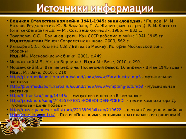Великая Отечественная война 1941-1945: энциклопедия. / Гл. ред. М. М. Козлов. Редколлегия: Ю. Я. Барабаш, П. А. Жилин (зам. гл. ред.), В. И. Канатов (отв. секретарь) и др. — М.: Сов. энциклопедия, 1985. — 832 с. Захаревич С.С..  Большая кровь. Как СССР победил в войне 1941-1945 гг  Издательство:  Минск: Современная школа, 2009, 562 с. Илизаров С.С., Костина С.В. / Битва за Москву. История Московской зоны обороны.  Изд.:М..  Московские учебники, 2001, с.449. Мощанский И.Б.  У стен Берлина./ Изд.:  М.: Вече, 2010, с.290. Мощанский И.Б Взятие Берлина. Последний рывок. 16 апреля - 8 мая 1945 года / Изд.:  М.: Вече, 2010, с.210 http://pitermediaport.narod.ru/sound/show/www/Zarathustra.mp3 - музыкальная заставка http://pitermediaport.narod.ru/sound/show/www/whipping-top.mp3 - музыкальная заставка http://b-track.ru/song/14445/  - минусовка к песне «В землянке» http://poiskm.ru/song/744553-PESNI-POBEDI-DEN-POBEDI - песня композитора Д. Тухманова «День Победы» http://music.yandex.ru/#!/track/2213599/album/219622 - песня «Священная война» http://zerolib.narod.ru/ - Песня «Поклонимся великим тем годам» в исполнении И. Кобзона 