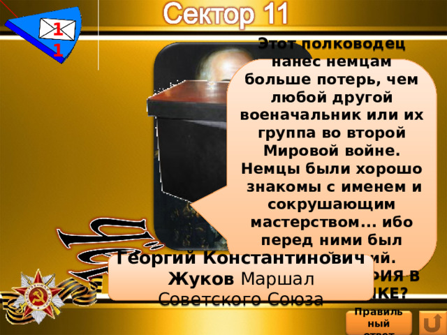 11 Этот полководец нанес немцам больше потерь, чем любой другой военачальник или их группа во второй Мировой войне. Немцы были хорошо знакомы с именем и сокрушающим мастерством... ибо перед ними был военный гений. ЧЬЯ ФОТОГРАФИЯ В ЧЁРНОМ ЯЩИКЕ? Георгий Константинович Жуков Маршал Советского Союза Правильный ответ 