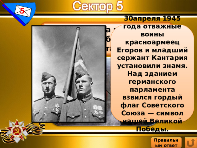 5 Кто и когда водрузил знамя Победы над Рейхстагом? 30 апреля 1945 года отважные воины красноармеец Егоров и младший сержант Кантария установили знамя. Над зданием германского парламента взвился гордый флаг Советского Союза — символ нашей Великой Победы. Правильный ответ 