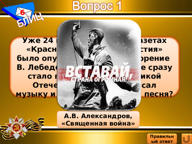 6 Уже 24 июня 1941 года в газетах «Красная звезда» и «Известия» было опубликовано стихотворение В. Лебедева-Кумача, которое сразу стало главной песней Великой Отечественной. Кто написал музыку и как называется эта песня? А.В. Александров, «Священная война» Правильный ответ 9 