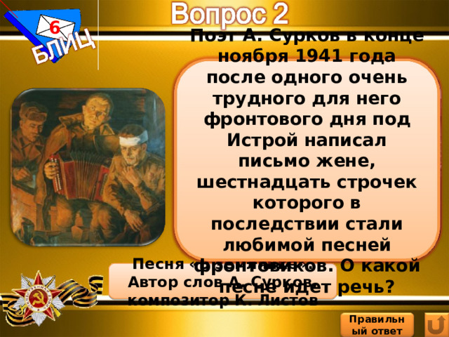 6 Поэт А. Сурков в конце ноября 1941 года после одного очень трудного для него фронтового дня под Истрой написал письмо жене, шестнадцать строчек которого в последствии стали любимой песней фронтовиков. О какой песне идет речь? Песня «В землянке». Автор слов А. Сурков, композитор К. Листов Правильный ответ 