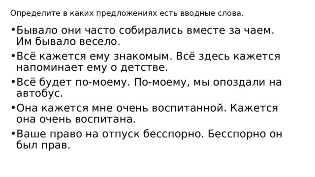 Определите в каких предложениях есть вводные слова. Бывало они часто собирались вместе за чаем. Им бывало весело. Всё кажется ему знакомым. Всё здесь кажется напоминает ему о детстве. Всё будет по-моему. По-моему, мы опоздали на автобус. Она кажется мне очень воспитанной. Кажется она очень воспитана. Ваше право на отпуск бесспорно. Бесспорно он был прав. 