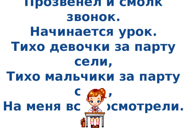   Прозвенел и смолк звонок.  Начинается урок.  Тихо девочки за парту сели,  Тихо мальчики за парту сели,  На меня все посмотрели.   