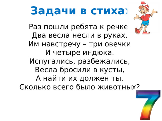 Задачи в стихах Раз пошли ребята к речке, Два весла несли в руках. Им навстречу – три овечки И четыре индюка. Испугались, разбежались, Весла бросили в кусты, А найти их должен ты. Сколько всего было животных? 
