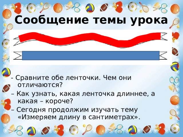 Сообщение темы урока - Сравните обе ленточки. Чем они отличаются? – Как узнать, какая ленточка длиннее, а какая – короче? – Сегодня продолжим изучать тему «Измеряем длину в сантиметрах». 