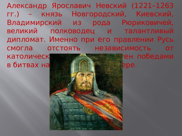 Александр Ярославич Невский (1221–1263 гг.) – князь Новгородский, Киевский, Владимирский из рода Рюриковичей, великий полководец и талантливый дипломат. Именно при его правлении Русь смогла отстоять независимость от католического Запада. Известен победами в битвах на Неве и Чудском озере. 