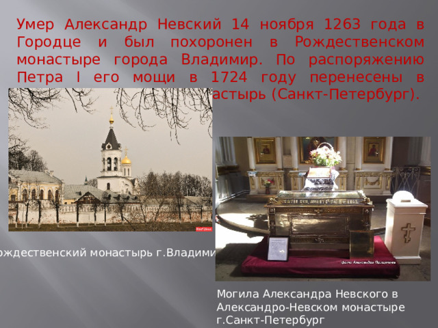 Умер Александр Невский 14 ноября 1263 года в Городце и был похоронен в Рождественском монастыре города Владимир. По распоряжению Петра I его мощи в 1724 году перенесены в Александро-Невский монастырь (Санкт-Петербург). Рождественский монастырь г.Владимир Могила Александра Невского в Александро-Невском монастыре г.Санкт-Петербург  