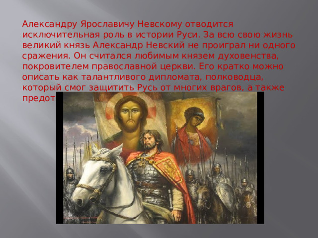 Александру Ярославичу Невскому отводится исключительная роль в истории Руси. За всю свою жизнь великий князь Александр Невский не проиграл ни одного сражения. Он считался любимым князем духовенства, покровителем православной церкви. Его кратко можно описать как талантливого дипломата, полководца, который смог защитить Русь от многих врагов, а также предотвратить походы монголо-татар. 