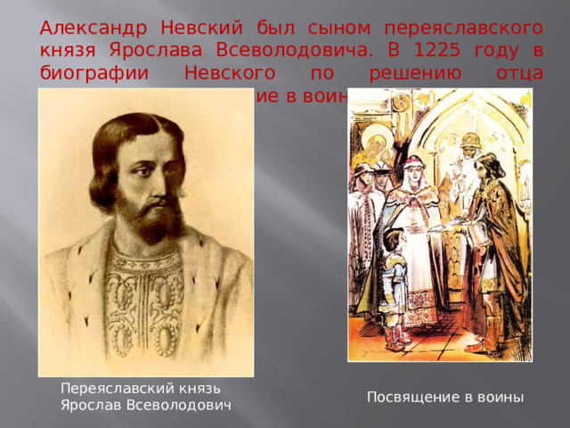 Александр Невский был сыном переяславского князя Ярослава Всеволодовича. В 1225 году в биографии Невского по решению отца произошло посвящение в воины. Переяславский князь Ярослав Всеволодович Посвящение в воины  