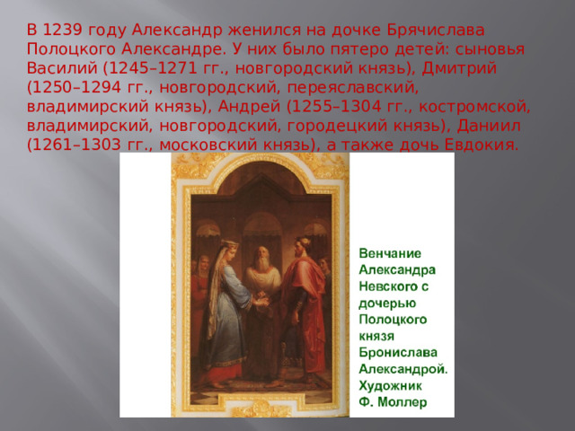 В 1239 году Александр женился на дочке Брячислава Полоцкого Александре. У них было пятеро детей: сыновья Василий (1245–1271 гг., новгородский князь), Дмитрий (1250–1294 гг., новгородский, переяславский, владимирский князь), Андрей (1255–1304 гг., костромской, владимирский, новгородский, городецкий князь), Даниил (1261–1303 гг., московский князь), а также дочь Евдокия. 