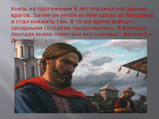 Князь на протяжении 6 лет отражал нападения врагов. Затем он уехал из Новгорода во Владимир и стал княжить там. В то же время войны с западными соседями продолжились. В военных походах князю помогали его сыновья – Василий и Дмитрий. 