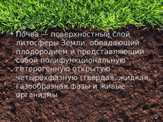 По́чва — поверхностный слой литосферы Земли, обладающий плодородием и представляющий собой полифункциональную гетерогенную открытую четырёхфазную (твёрдая, жидкая, газообразная фазы и живые организмы ) 
