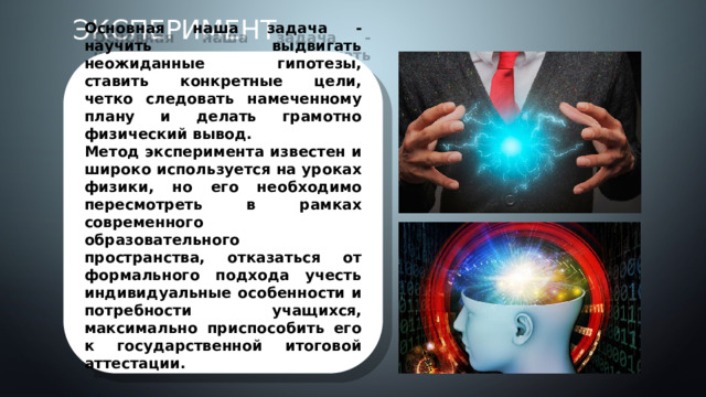 Эксперимент Основная наша задача - научить выдвигать неожиданные гипотезы, ставить конкретные цели, четко следовать намеченному плану и делать грамотно физический вывод. Метод эксперимента известен и широко используется на уроках физики, но его необходимо пересмотреть в рамках современного образовательного пространства, отказаться от формального подхода учесть индивидуальные особенности и потребности учащихся, максимально приспособить его к государственной итоговой аттестации.   3 