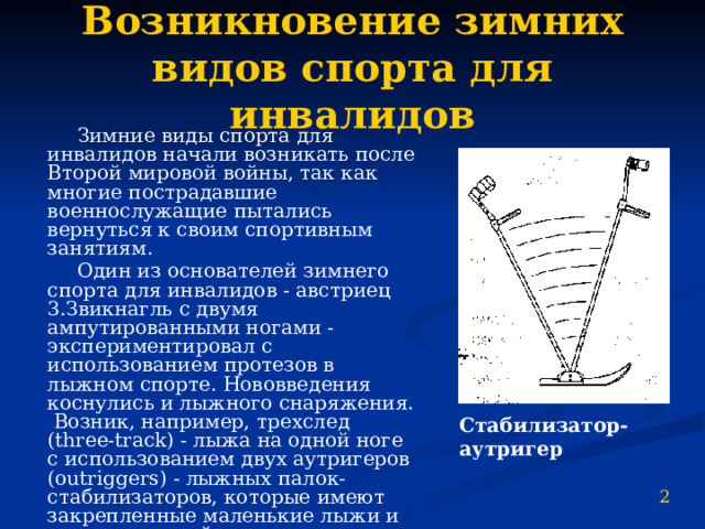Возникновение зимних видов спорта для инвалидов  Зимние виды спорта для инвалидов начали возникать после Второй мировой войны, так как многие пострадавшие военнослужащие пытались вернуться к своим спортивным занятиям.  Один из основателей зимнего спорта для инвалидов - австриец 3.Звикнагль с двумя ампутированными ногами - экспериментировал с использованием протезов в лыжном спорте. Нововведения коснулись и лыжного снаряжения. Возник, например, трехслед (three-track) - лыжа на одной ноге с использованием двух аутригеров (outriggers) - лыжных палок-стабилизаторов, которые имеют закрепленные маленькие лыжи и вместе с лыжей оставляют на снегу три следа. Стабилизатор-аутригер 2 