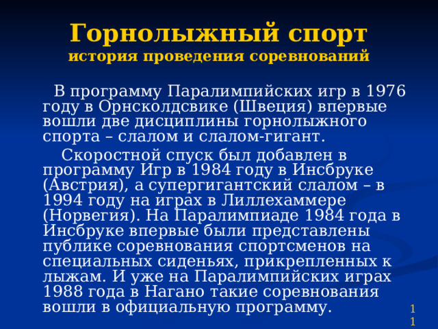 Горнолыжный спорт  история проведения соревнований  В программу Паралимпийских игр в 1976 году в Орнсколдсвике (Швеция) впервые вошли две дисциплины горнолыжного спорта – слалом и слалом-гигант.  Скоростной спуск был добавлен в программу Игр в 1984 году в Инсбруке (Австрия), а супергигантский слалом – в 1994 году на играх в Лиллехаммере (Норвегия). На Паралимпиаде 1984 года в Инсбруке впервые были представлены публике соревнования спортсменов на специальных сиденьях, прикрепленных к лыжам. И уже на Паралимпийских играх 1988 года в Нагано такие соревнования вошли в официальную программу. 11 