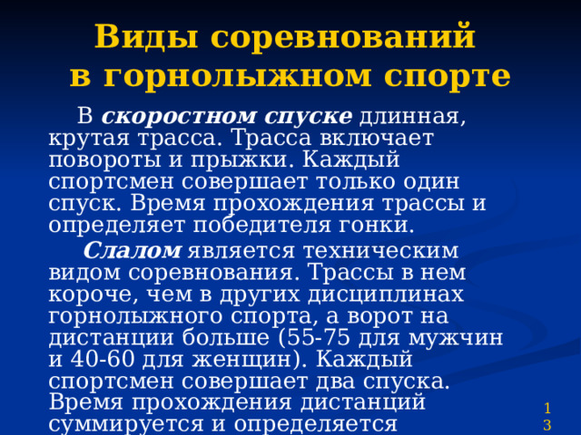 Виды соревнований  в горнолыжном спорте  В скоростном спуске длинная, крутая трасса. Трасса включает повороты и прыжки. Каждый спортсмен совершает только один спуск. Время прохождения трассы и определяет победителя гонки.  Слалом является техническим видом соревнования. Трассы в нем короче, чем в других дисциплинах горнолыжного спорта, а ворот на дистанции больше (55-75 для мужчин и 40-60 для женщин). Каждый спортсмен совершает два спуска. Время прохождения дистанций суммируется и определяется победитель соревнований. 13 