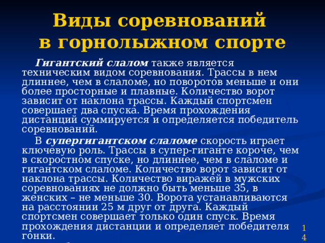 Виды соревнований  в горнолыжном спорте  Гигантский слалом также является техническим видом соревнования. Трассы в нем длиннее, чем в слаломе, но поворотов меньше и они более просторные и плавные. Количество ворот зависит от наклона трассы. Каждый спортсмен совершает два спуска. Время прохождения дистанций суммируется и определяется победитель соревнований.  В супергигантском слаломе скорость играет ключевую роль. Трассы в супер-гиганте короче, чем в скоростном спуске, но длиннее, чем в слаломе и гигантском слаломе. Количество ворот зависит от наклона трассы. Количество виражей в мужских соревнованиях не должно быть меньше 35, в женских – не меньше 30. Ворота устанавливаются на расстоянии 25 м друг от друга. Каждый спортсмен совершает только один спуск. Время прохождения дистанции и определяет победителя гонки.  Комбинация состоит из двух гонок, например скоростного спуска и слалома, или слалома и супергиганта. Победитель определяется по суммарному времени. 14 