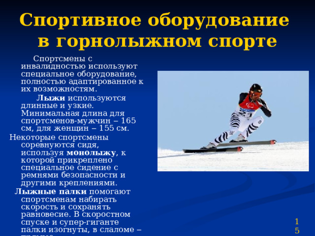 Спортивное оборудование  в горнолыжном спорте  Спортсмены с инвалидностью используют специальное оборудование, полностью адаптированное к их возможностям.  Лыжи используются длинные и узкие. Минимальная длина для спортсменов-мужчин ‒ 165 см, для женщин ‒ 155 см. Некоторые спортсмены соревнуются сидя, используя монолыжу , к которой прикреплено специальное сидение с ремнями безопасности и другими креплениями.  Лыжные палки помогают спортсменам набирать скорость и сохранять равновесие. В скоростном спуске и супер-гиганте палки изогнуты, в слаломе ‒ прямые. 15 