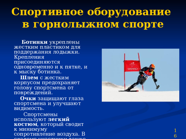 Спортивное оборудование  в горнолыжном спорте  Ботинки укреплены жестким пластиком для поддержания лодыжки. Крепления присоединяются одновременно и к пятке, и к мыску ботинка.  Шлем с жестким корпусом предохраняет голову спортсмена от повреждений.  Очки защищают глаза спортсмена и улучшают видимость.  Спортсмены используют легкий костюм , который сводит к минимуму сопротивление воздуха. В слаломе участники также носят подкладки для защиты от повреждений 16 