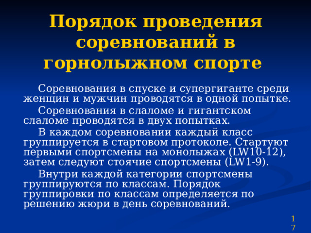 Порядок проведения соревнований в горнолыжном спорте   Соревнования в спуске и супергиганте среди женщин и мужчин проводятся в одной попытке.  Соревнования в слаломе и  гигантском слаломе проводятся в двух попытках.  В каждом соревновании каждый класс группируется в стартовом протоколе. Стартуют первыми спортсмены на монолыжах (LW10-12), затем следуют стоячие спортсмены (LW1-9).  Внутри каждой категории спортсмены группируются по классам. Порядок группировки по классам определяется по решению жюри в день соревнований. 17 
