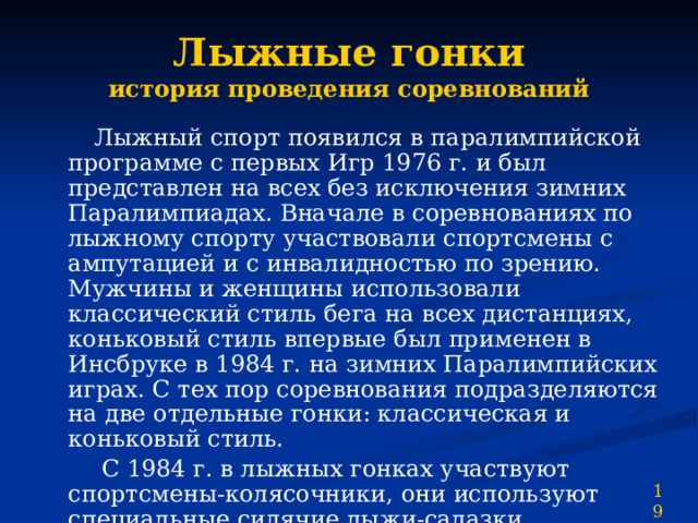 Лыжные гонки  история проведения соревнований  Лыжный спорт появился в паралимпийской программе с первых Игр 1976 г. и был представлен на всех без исключения зимних Паралимпиадах. Вначале в соревнованиях по лыжному спорту участвовали спортсмены с ампутацией и с инвалидностью по зрению. Мужчины и женщины использовали классический стиль бега на всех дистанциях, коньковый стиль впервые был применен в Инсбруке в 1984 г. на зимних Паралимпийских играх. С тех пор соревнования подразделяются на две отдельные гонки: классическая и коньковый стиль.  С 1984 г. в лыжных гонках участвуют спортсмены-колясочники, они используют специальные сидячие лыжи-салазки, представляющие собой сиденье, закрепленное на высоте 30 см на двух обычных лыжах, и короткие палки. 19 