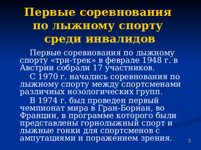 Первые соревнования  по лыжному спорту  среди инвалидов  Первые соревнования по лыжному спорту «три-трек» в феврале 1948 г. в Австрии собрали 17 участников.  С 1970 г. начались соревнования по лыжному спорту между спортсменами различных нозологических групп.  В 1974 г. был проведен первый чемпионат мира в Гран-Борнан, во Франции, в программе которого были представлены горнолыжный спорт и лыжные гонки для спортсменов с ампутациями и поражением зрения. 3 