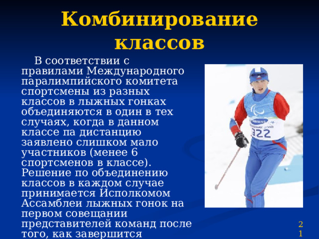 Комбинирование классов  В соответствии с правилами Международного паралимпийского комитета спортсмены из разных классов в лыжных гонках объединяются в один в тех случаях, когда в данном классе па дистанцию заявлено слишком мало участников (менее 6 спортсменов в классе). Решение по объединению классов в каждом случае принимается Исполкомом Ассамблеи лыжных гонок на первом совещании представителей команд после того, как завершится официальная классификация. Система применения процентов может модифицироваться в соответствии с состоянием трассы. 21 