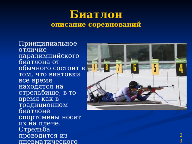 Биатлон  описание соревнований  Принципиальное отличие паралимпийского биатлона от обычного состоит в том, что винтовки все время находятся на стрельбище, в то время как в традиционном биатлоне спортсмены носят их на плече. Стрельба проводится из пневматического оружия. Спортсмены во всех классах стреляют только из позиции лёжа 23 
