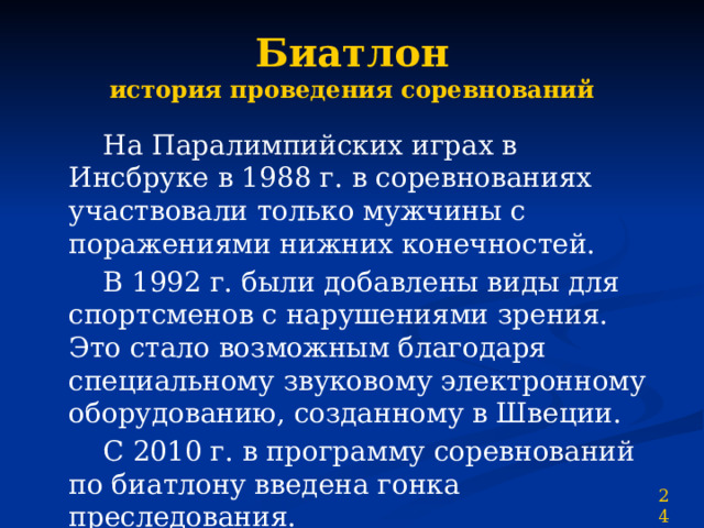 Биатлон  история проведения соревнований  На Паралимпийских играх в Инсбруке в 1988 г. в соревнованиях участвовали только мужчины с поражениями нижних конечностей.  В 1992 г. были добавлены виды для спортсменов с нарушениями зрения. Это стало возможным благодаря специальному звуковому электронному оборудованию, созданному в Швеции.  С 2010 г. в программу соревнований по биатлону введена гонка преследования. 24 
