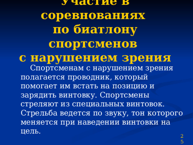 Участие в соревнованиях  по биатлону спортсменов  с нарушением зрения  Спортсменам с нарушением зрения полагается проводник, который помогает им встать на позицию и зарядить винтовку. Спортсмены стреляют из специальных винтовок. Стрельба ведется по звуку, тон которого меняется при наведении винтовки на цель. 25 