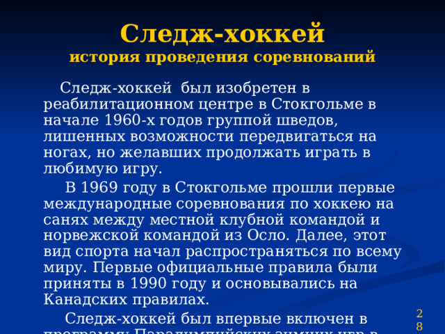Следж-хоккей  история проведения соревнований  Следж-хоккей  был изобретен в реабилитационном центре в Стокгольме в начале 1960-х годов группой шведов, лишенных возможности передвигаться на ногах, но желавших продолжать играть в любимую игру.  В 1969 году в Стокгольме прошли первые международные соревнования по хоккею на санях между местной клубной командой и норвежской командой из Осло. Далее, этот вид спорта начал распространяться по всему миру. Первые официальные правила были приняты в 1990 году и основывались на Канадских правилах.  Следж-хоккей был впервые включен в программу Паралимпийских зимних игр в 1994 году в Лиллехаммере. 28 
