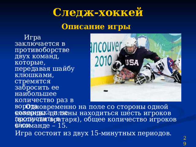 Следж-хоккей  Описание игры   Игра заключается в противоборстве двух команд, которые, передавая шайбу клюшками, стремятся забросить ее наибольшее количество раз в ворота соперника и не пропустить в свои.  Одновременно на поле со стороны одной команды должны находиться шесть игроков (включая вратаря), общее количество игроков в команде – 15. Игра состоит из двух 15-минутных периодов. 29 