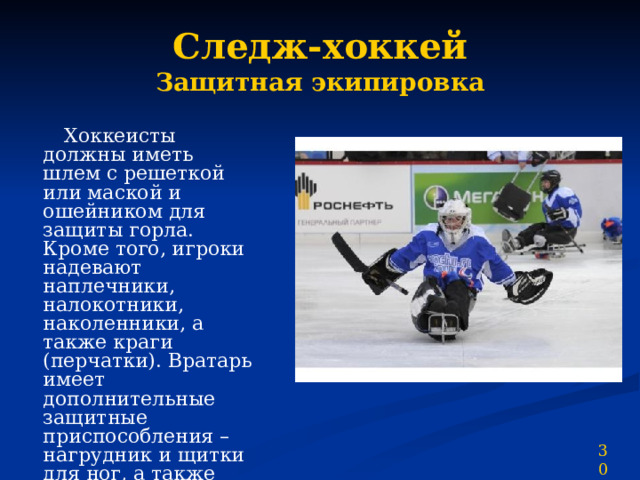 Следж-хоккей  Защитная экипировка  Хоккеисты должны иметь шлем с решеткой или маской и ошейником для защиты горла. Кроме того, игроки надевают наплечники, налокотники, наколенники, а также краги (перчатки). Вратарь имеет дополнительные защитные приспособления – нагрудник и щитки для ног, а также перчатку-ловушку. 30 