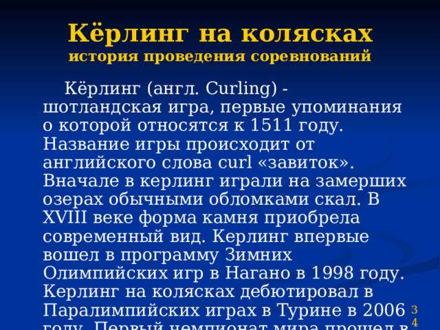 Кёрлинг на колясках  история проведения соревнований  Кёрлинг (англ. Curling) - шотландская игра, первые упоминания о которой относятся к 1511 году. Название игры происходит от английского слова curl «завиток». Вначале в керлинг играли на замерших озерах обычными обломками скал. В XVIII веке форма камня приобрела современный вид. Керлинг впервые вошел в программу Зимних Олимпийских игр в Нагано в 1998 году. Керлинг на колясках дебютировал в Паралимпийских играх в Турине в 2006 году. Первый чемпионат мира прошел в Швейцарии в январе 2002 года. 34 