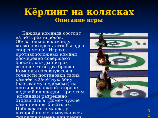 Кёрлинг на колясках  Описание игры  Каждая команда состоит из четырёх игроков. Обязательно в команду должна входить хотя бы одна спортсменка. Игроки противоположных команд поочерёдно совершают броски, каждый игрок выполняет по два броска. Команды соревнуются в точности постановки своих камней в зачётную зону (называемую «домом») на противоположной стороне ледовой площадки. При этом командам разрешено отодвигать в «доме» чужие камни или выбивать их. Побеждает команда, у которой после выпуска всех снарядов камень или камни окажутся ближе к центру «дома». 35 