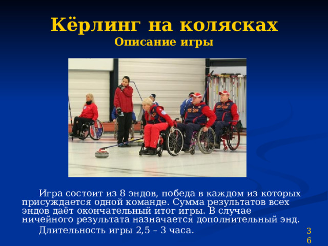 Кёрлинг на колясках  Описание игры  Игра состоит из 8 эндов, победа в каждом из которых присуждается одной команде. Сумма результатов всех эндов даёт окончательный итог игры. В случае ничейного результата назначается дополнительный энд.  Длительность игры 2,5 – 3 часа. 36 