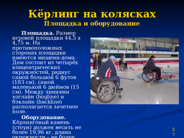 Кёрлинг на колясках  Площадка и оборудование  Площадка. Размер игровой площадки 44,5 х 4,75 м. На противоположных сторонах площадки имеются мишени-дома. Дом состоит из четырёх концентрических окружностей, радиус самой большой 6 футов (183 см), самой маленькой 6 дюймов (15 см). Между линиями хоглайн (hogline) и бэклайн (backline) располагается зачетное поле.  Оборудование. Кёрлинговый камень (стоун) должен весить не более 19,96 кг, длина окружности – не более 91,44 см, высота – не менее 11,43 см. Бросать камень можно двумя способами – либо, держась непосредственно за ручку, либо, используя удлинитель – кий. 37 