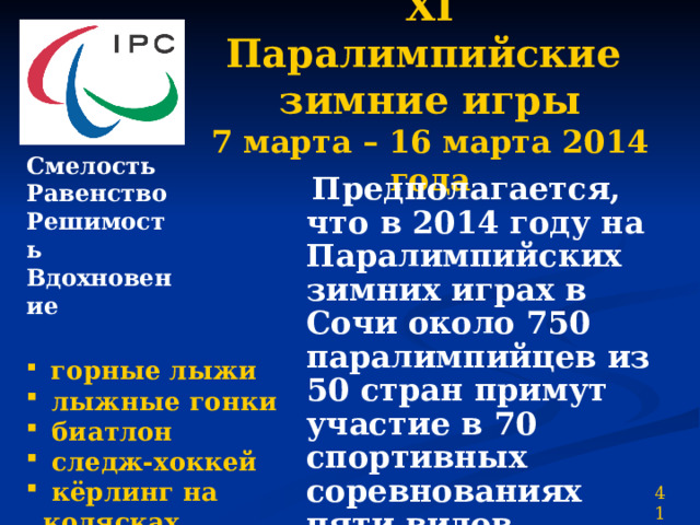 ХI Паралимпийские  зимние игры  7 марта – 16 марта 2014 года Смелость Равенство Решимость Вдохновение  Предполагается, что в 2014 году на Паралимпийских зимних играх в Сочи около 750 паралимпийцев из 50 стран примут участие в 70 спортивных соревнованиях пяти видов программы.  горные лыжи  лыжные гонки  биатлон  следж-хоккей  кёрлинг на колясках 41 