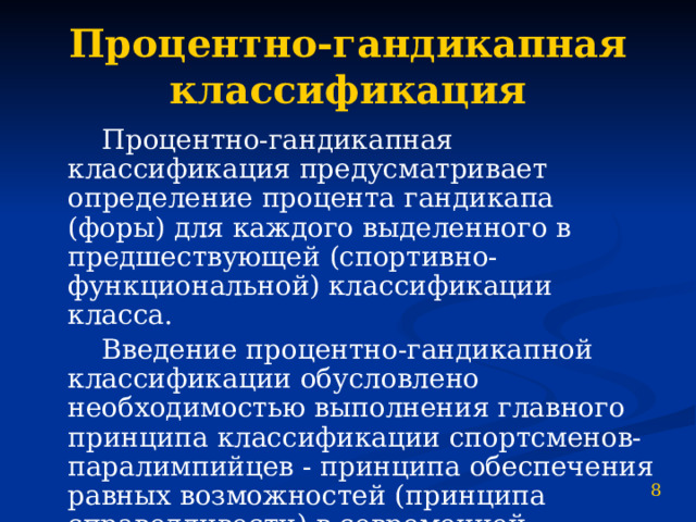 Процентно-гандикапная классификация  Процентно-гандикапная классификация предусматривает определение процента гандикапа (форы) для каждого выделенного в предшествующей (спортивно-функциональной) классификации класса.  Введение процентно-гандикапной классификации обусловлено необходимостью выполнения главного принципа классификации спортсменов-паралимпийцев - принципа обеспечения равных возможностей (принципа справедливости) в современной классификационной системе. 8 