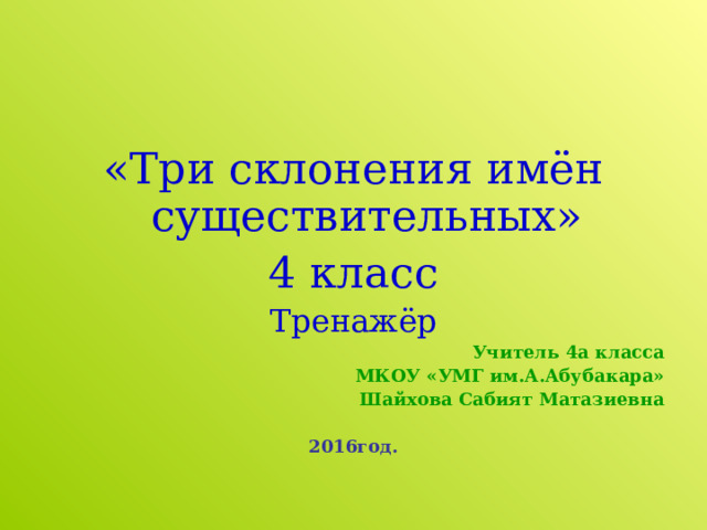 «Три склонения имён существительных» 4 класс Тренажёр Учитель 4а класса МКОУ «УМГ им.А.Абубакара» Шайхова Сабият Матазиевна  2016год. 