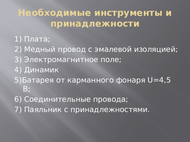 Необходимые инструменты и принадлежности 1) Плата; 2) Медный провод с эмалевой изоляцией; 3) Электромагнитное поле; 4) Динамик 5)Батарея от карманного фонаря U=4,5 В; 6) Соединительные провода; 7) Паяльник с принадлежностями. 