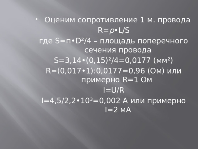 Оценим сопротивление 1 м. провода R= p •L/S где S=п•D²/4 – площадь поперечного сечения провода S=3,14•(0,15)²/4=0,0177 (мм²) R=(0,017•1):0,0177=0,96 (Ом) или примерно R=1 Ом I=U/R I=4,5/2,2•10³=0,002 А или примерно I=2 мА 
