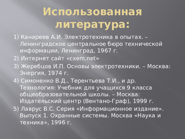 Использованная литература: 1) Канареев А.И. Электротехника в опытах. –Ленинградское центральное бюро технической информации, Ленинград, 1967 г. 2) Интернет сайт «cxem.net» 3) Жеребцов И.П. Основы электротехники. – Москва: Энергия, 1974 г. 4) Симоненко В.Д., Терентьева Т.И., и др. Технология: Учебник для учащихся 9 класса общеобразовательной школы. – Москва: Издательский центр (Вентано-Граф), 1999 г. 5) Лаврус В.С. Серия «Информационное издание». Выпуск 1. Охранные системы. Москва «Наука и техника», 1996 г. 