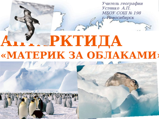 Учитель географии Устенко А.П. МБОУ СОШ № 198 г. Новосибирск АНТАРКТИДА «Материк за облаками»  